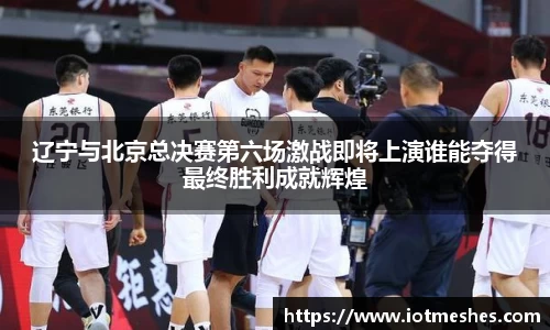 辽宁与北京总决赛第六场激战即将上演谁能夺得最终胜利成就辉煌